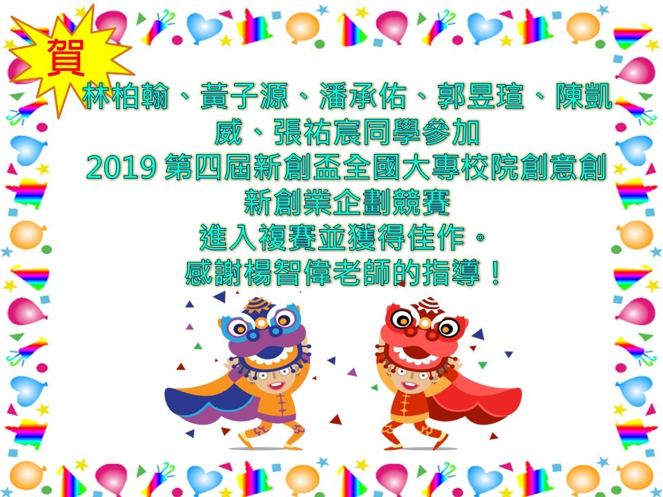 【資管系】賀！林柏翰、黃子源、潘承佑、郭昱瑄、陳凱威、張祐宸同學參加 2019 第四屆新創盃全國大專校院創意創新創業企劃競賽 進入複賽並獲得佳作。 感謝楊智偉老師的指導！